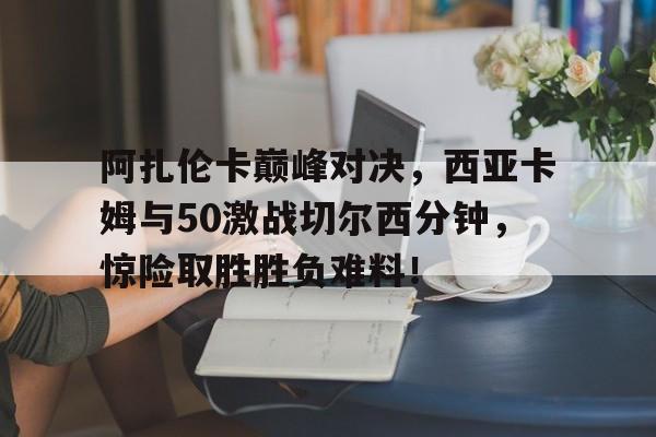 Kaiyun Sports-阿扎伦卡巅峰对决，西亚卡姆与50激战切尔西分钟，惊险取胜胜负难料！-Kaiyun Sports